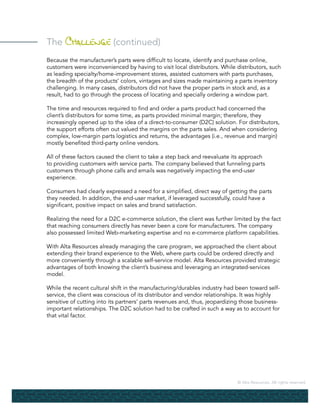 © Alta Resources. All rights reserved.
The Challenge (continued)
Because the manufacturer’s parts were difficult to locate, identify and purchase online,
customers were inconvenienced by having to visit local distributors. While distributors, such
as leading specialty/home-improvement stores, assisted customers with parts purchases,
the breadth of the products’ colors, vintages and sizes made maintaining a parts inventory
challenging. In many cases, distributors did not have the proper parts in stock and, as a
result, had to go through the process of locating and specially ordering a window part.
The time and resources required to find and order a parts product had concerned the
client’s distributors for some time, as parts provided minimal margin; therefore, they
increasingly opened up to the idea of a direct-to-consumer (D2C) solution. For distributors,
the support efforts often out valued the margins on the parts sales. And when considering
complex, low-margin parts logistics and returns, the advantages (i.e., revenue and margin)
mostly benefited third-party online vendors.
All of these factors caused the client to take a step back and reevaluate its approach
to providing customers with service parts. The company believed that funneling parts
customers through phone calls and emails was negatively impacting the end-user
experience.
Consumers had clearly expressed a need for a simplified, direct way of getting the parts
they needed. In addition, the end-user market, if leveraged successfully, could have a
significant, positive impact on sales and brand satisfaction.
Realizing the need for a D2C e-commerce solution, the client was further limited by the fact
that reaching consumers directly has never been a core for manufacturers. The company
also possessed limited Web-marketing expertise and no e-commerce platform capabilities.
With Alta Resources already managing the care program, we approached the client about
extending their brand experience to the Web, where parts could be ordered directly and
more conveniently through a scalable self-service model. Alta Resources provided strategic
advantages of both knowing the client’s business and leveraging an integrated-services
model.
While the recent cultural shift in the manufacturing/durables industry had been toward self-
service, the client was conscious of its distributor and vendor relationships. It was highly
sensitive of cutting into its partners’ parts revenues and, thus, jeopardizing those business-
important relationships. The D2C solution had to be crafted in such a way as to account for
that vital factor.
 