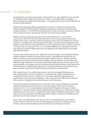 © Alta Resources. All rights reserved.
The Solution
Leveraging the successful care program maintained for the client, Alta Resources was able
to identify key data insights from customer contacts. This helped define a strategy — a
blend of people, processes and technology — for targeting consumers directly, followed by
full-scale implementation.
A D2C-parts exploratory phase supported the concept of a self-service e-store. A key
finding showed that Web adoption already existed because distributors and third-party
vendors had been, in a limited manner, selling online and/or directing consumers to specific
online sources for parts. The practical need for online self-service existed.
While the parts-purchase process was far from streamlined and in much need of
improvement, the client still maintained reservations that moving toward a self-service
model would create a channel conflict by attracting revenue from the distribution channel.
However, in assessing the client’s business landscape, it was learned that distributors were
largely in favor of the move toward self-service, as it required less time and effort to connect
consumers with the right parts. This, in turn, allowed distributors to dedicate more time
and resources to selling higher-value items, as opposed to the high-markup, low-margin
aftermarket business.
In some cases, distributors can earn additional revenue through custom-designed affiliate
programs (referral rewards). In this particular instance, Alta Resources worked with the
client to identify a unique strategy that would gain additional buy-in: All parts products
available via the client’s e-store would be marked up by two percent over the retail price
offered through distributors. Consumers would likely prefer the ease of ordering via a self-
service website, but budget-conscious consumers would likely be driven to purchase at the
distributor level. In adopting this approach, the client provided alternative options for its
parts customers, while not entirely eliminating a distributor’s parts business.
With majority buy-in for a self-service solution, the client leveraged Alta Resources,
with its proprietary e-commerce platform, to conceptualize, design, build and launch
a replacement-parts e-store. In addition to e-commerce expertise, Alta Resources is
experienced in consumer-direct strategies; in fact, several Fortune 500 brands outsource
their customer-management business processes to Alta Resources.
The focus throughout the process was to solve the client’s unique challenges, particularly
streamlining the parts-purchase process. The client hoped to enhance the customer
experience and, in turn, create greater brand satisfaction/loyalty. In doing so, it would
capitalize on a growing need in a growing aftermarket-parts business, increasing its margin
and lowering its cost to serve. The site should also support distributors and vendors in their
ability to service customers more effectively, while acting as a resource for Alta Resources’
care team to sell to and educate consumers.
In fact, there was collaboration with the care team to understand what would make a
functional site. In the past, the client had directed parts customers to distributors and
vendors, meaning data regarding consumer behaviors was largely nonexistent.
 