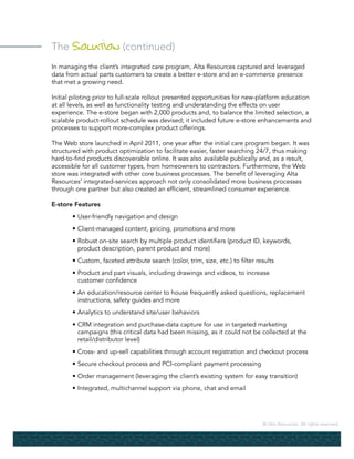 © Alta Resources. All rights reserved.
The Solution (continued)
In managing the client’s integrated care program, Alta Resources captured and leveraged
data from actual parts customers to create a better e-store and an e-commerce presence
that met a growing need.
Initial piloting prior to full-scale rollout presented opportunities for new-platform education
at all levels, as well as functionality testing and understanding the effects on user
experience. The e-store began with 2,000 products and, to balance the limited selection, a
scalable product-rollout schedule was devised; it included future e-store enhancements and
processes to support more-complex product offerings.
The Web store launched in April 2011, one year after the initial care program began. It was
structured with product optimization to facilitate easier, faster searching 24/7, thus making
hard-to-find products discoverable online. It was also available publically and, as a result,
accessible for all customer types, from homeowners to contractors. Furthermore, the Web
store was integrated with other core business processes. The benefit of leveraging Alta
Resources’ integrated-services approach not only consolidated more business processes
through one partner but also created an efficient, streamlined consumer experience.
E-store Features
	 • 	User-friendly navigation and design
	 •	Client-managed content, pricing, promotions and more
	 •	Robust on-site search by multiple product identifiers (product ID, keywords,
		 product description, parent product and more)
	 •	Custom, faceted attribute search (color, trim, size, etc.) to filter results
	 •	Product and part visuals, including drawings and videos, to increase
		 customer confidence
	 •	An education/resource center to house frequently asked questions, replacement
		 instructions, safety guides and more
	 •	Analytics to understand site/user behaviors
	 •	CRM integration and purchase-data capture for use in targeted marketing
		 campaigns (this critical data had been missing, as it could not be collected at the
		 retail/distributor level)
	 •	Cross- and up-sell capabilities through account registration and checkout process
	 •	Secure checkout process and PCI-compliant payment processing
	 •	Order management (leveraging the client’s existing system for easy transition)
	 •	Integrated, multichannel support via phone, chat and email
 
