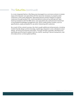 © Alta Resources. All rights reserved.
The Solution (continued)
In a truly integrated fashion, Alta Resources leveraged its e-commerce solution to better
equip and empower care specialists with the resources necessary to properly assist
customers in their parts diagnoses. Specialists became product experts to support
customers through product info, recommendations (cross and up selling) and, later,
technical assistance with the Web store. Care specialists also authored and maintained
a cloud-based knowledge-management tool, which made product content, such as
specifications, easily accessible for use when interacting with customers.
As a result of the e-store’s success, the client sought additional enhancements, including
mobile-friendly design and functionality, mobile-app integration and a refreshed e-store
design, all having launched by early 2014. Through all these upgrades, Alta Resources
seamlessly synchronized its system with the client’s, resulting in secure transactions, real-
time data and an uninterrupted workflow.
 