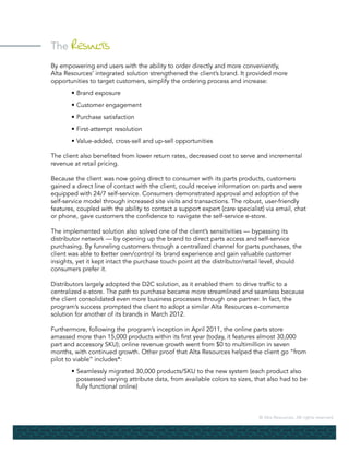 © Alta Resources. All rights reserved.
The Results
By empowering end users with the ability to order directly and more conveniently,
Alta Resources’ integrated solution strengthened the client’s brand. It provided more
opportunities to target customers, simplify the ordering process and increase:
	 •	Brand exposure
	 •	Customer engagement
	 •	Purchase satisfaction
	 •	First-attempt resolution
	 •	Value-added, cross-sell and up-sell opportunities
The client also benefited from lower return rates, decreased cost to serve and incremental
revenue at retail pricing.
Because the client was now going direct to consumer with its parts products, customers
gained a direct line of contact with the client, could receive information on parts and were
equipped with 24/7 self-service. Consumers demonstrated approval and adoption of the
self-service model through increased site visits and transactions. The robust, user-friendly
features, coupled with the ability to contact a support expert (care specialist) via email, chat
or phone, gave customers the confidence to navigate the self-service e-store.
The implemented solution also solved one of the client’s sensitivities — bypassing its
distributor network — by opening up the brand to direct parts access and self-service
purchasing. By funneling customers through a centralized channel for parts purchases, the
client was able to better own/control its brand experience and gain valuable customer
insights, yet it kept intact the purchase touch point at the distributor/retail level, should
consumers prefer it.
Distributors largely adopted the D2C solution, as it enabled them to drive traffic to a
centralized e-store. The path to purchase became more streamlined and seamless because
the client consolidated even more business processes through one partner. In fact, the
program’s success prompted the client to adopt a similar Alta Resources e-commerce
solution for another of its brands in March 2012.
Furthermore, following the program’s inception in April 2011, the online parts store
amassed more than 15,000 products within its first year (today, it features almost 30,000
part and accessory SKU); online revenue growth went from $0 to multimillion in seven
months, with continued growth. Other proof that Alta Resources helped the client go “from
pilot to viable” includes*:
	 •	Seamlessly migrated 30,000 products/SKU to the new system (each product also
		 possessed varying attribute data, from available colors to sizes, that also had to be
		 fully functional online)
 
