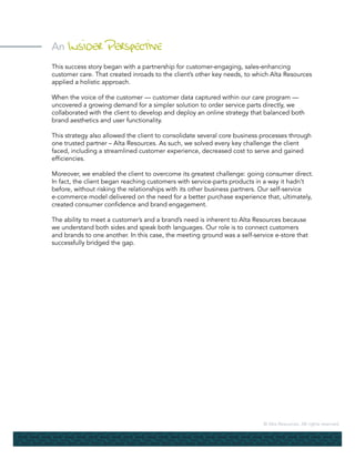 © Alta Resources. All rights reserved.
An Insider Perspective
This success story began with a partnership for customer-engaging, sales-enhancing
customer care. That created inroads to the client’s other key needs, to which Alta Resources
applied a holistic approach.
When the voice of the customer — customer data captured within our care program —
uncovered a growing demand for a simpler solution to order service parts directly, we
collaborated with the client to develop and deploy an online strategy that balanced both
brand aesthetics and user functionality.
This strategy also allowed the client to consolidate several core business processes through
one trusted partner – Alta Resources. As such, we solved every key challenge the client
faced, including a streamlined customer experience, decreased cost to serve and gained
efficiencies.
Moreover, we enabled the client to overcome its greatest challenge: going consumer direct.
In fact, the client began reaching customers with service-parts products in a way it hadn’t
before, without risking the relationships with its other business partners. Our self-service
e-commerce model delivered on the need for a better purchase experience that, ultimately,
created consumer confidence and brand engagement.
The ability to meet a customer’s and a brand’s need is inherent to Alta Resources because
we understand both sides and speak both languages. Our role is to connect customers
and brands to one another. In this case, the meeting ground was a self-service e-store that
successfully bridged the gap.
 