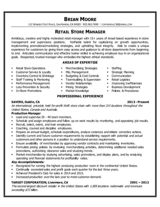 BRIAN MOORE
112 WINGED FOOT PLACE, SAN RAMON, CA 94583 925.963.7690 COFFEEHOLIC38@GMAIL.COM
RETAIL STORE MANAGER
Ambitious, creative and highly motivated retail manager with 15+ years of broad based experience in store
management and supervisory positions. Verifiable talent for capitalizing on growth opportunities,
implementing promotional/marketing strategies, and upholding fiscal integrity. Able to create a unique
experience for customers by giving them easy access and guidance to all store departments from beginning
to end. Articulate communicator and effective trainer skilled in achieving employee buy-in on organizational
goals. Respected, trusted manager who embodies the highest ethical standards.
AREAS OF EXPERTISE
 Retail Store Operations
 Customer Service & Loyalty
 Inventory Control & Shrinkage
 Staff Training & Mentoring
 Performance Management
 Loss Prevention & Security
 In-Store Promotions
 Merchandising Strategies
 P&L Management
 Budgeting & Cost Controls
 Teambuilding & Supervision
 Vendor Relationships
 Pricing Strategies
 Market Knowledge
 Staffing
 Strategic Planning
 Communication
 Retail Logistics
 Improving Inefficiencies
 Business Development
 Policies & Procedures
PROFESSIONAL EXPERIENCE
SAVERS, Dublin, CA 2013 - Present
An international, privately held for-profit thrift store chain with more than 315 locations throughout the
United States, Canada and Australia.
Production Manager
 Lead and supervise 20 - 40 team members.
 Schedule and assign employees and follow up on work results by monitoring, and appraising job results.
 Recruit, select, orient, and train employees.
 Coaching, counsel and discipline employees.
 Prepare an annual budget, schedule expenditures, analyze variances and initiate corrective actions.
 Identify current and future customer requirements by establishing rapport with potential and actual
customers and other persons in a position to understand service requirements.
 Ensure availability of merchandise by approving vendor contracts and maintaining inventories.
 Formulate pricing policies by reviewing merchandising activities, determining additional needed sales
promotions, authorizing clearance sales and studying trends.
 Market merchandise by studying advertising, sales promotions, and display plans, and by analyzing
operating and financial statements for profitability ratios.
Key Accomplishments:
 Recognized for running the highest producing production room in the continental United States.
 Continually exceeded sales and profit goals each quarter for the last three years.
 Achieved President’s Club for sales in 2014 and 2015.
 Increased production over the last year to meet customer demand.
TARGET CORPORATION, Livermore, CA 2001 – 2012
The second largest discount retailer in the United States with 1,805 locations nationwide and revenues
exceeding $72 billion.
 
