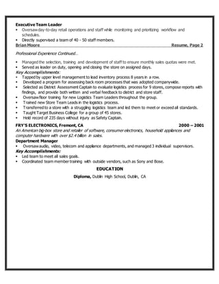 Executive Team Leader
 Oversawday-to-day retail operations and staff while monitoring and prioritizing workflow and
schedules.
 Directly supervised a team of 40 - 50 staff members.
Brian Moore Resume, Page 2
Professional Experience Continued…
 Managed the selection, training and development of staff to ensure monthly sales quotas were met.
 Served as leader on duty, opening and closing the store on assigned days.
Key Accomplishments:
 Tapped by upper level management to lead inventory process 8 years in a row.
 Developed a program for assessing back room processes that was adopted companywide.
 Selected as District Assessment Captain to evaluate logistics process for 9 stores, compose reports with
findings, and provide both written and verbal feedback to district and store staff.
 Oversawfloor training for new Logistics Team Leaders throughout the group.
 Trained new Store Team Leads in the logistics process.
 Transferred to a store with a struggling logistics team and led them to meet or exceed all standards.
 Taught Target Business College for a group of 45 stores.
 Held record of 235 days without injury as Safety Captain.
FRY’S ELECTRONICS, Fremont, CA 2000 – 2001
An American big-box store and retailer of software, consumer electronics, household appliances and
computer hardware with over $2.4 billion in sales.
Department Manager
 Oversawaudio, video, telecom and appliance departments, and managed 3 individual supervisors.
Key Accomplishments:
 Led team to meet all sales goals.
 Coordinated team member training with outside vendors, such as Sony and Bose.
EDUCATION
Diploma, Dublin High School, Dublin, CA
 