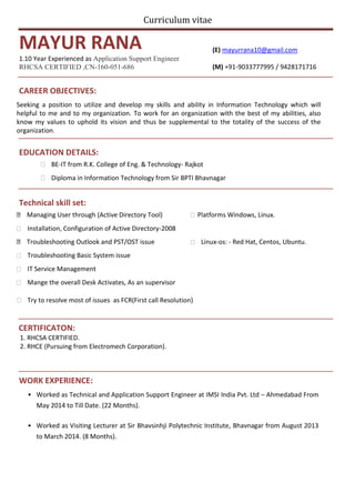 Curriculum vitae
MAYUR RANA (E) mayurrana10@gmail.com
1.10 Year Experienced as Application Support Engineer
RHCSA CERTIFIED ,CN-160-051-686 (M) +91-9033777995 / 9428171716
CAREER OBJECTIVES:
Seeking a position to utilize and develop my skills and ability in Information Technology which will
helpful to me and to my organization. To work for an organization with the best of my abilities, also
know my values to uphold its vision and thus be supplemental to the totality of the success of the
organization.
EDUCATION DETAILS:
 BE-IT from R.K. College of Eng. & Technology- Rajkot 

 Diploma in Information Technology from Sir BPTI Bhavnagar 
Technical skill set:
 Try to resolve most of issues as FCR(First call Resolution)
CERTIFICATON:
1. RHCSA CERTIFIED.
2. RHCE (Pursuing from Electromech Corporation).
WORK EXPERIENCE:
• Worked as Technical and Application Support Engineer at IMSI India Pvt. Ltd – Ahmedabad From
May 2014 to Till Date. (22 Months).
• Worked as Visiting Lecturer at Sir Bhavsinhji Polytechnic Institute, Bhavnagar from August 2013
to March 2014. (8 Months).
Managing User through (Active Directory Tool)  Platforms Windows, Linux.
 Installation, Configuration of Active Directory-2008
Troubleshooting Outlook and PST/OST issue  Linux-os: - Red Hat, Centos, Ubuntu.
 Troubleshooting Basic System issue
 IT Service Management
 Mange the overall Desk Activates, As an supervisor
 