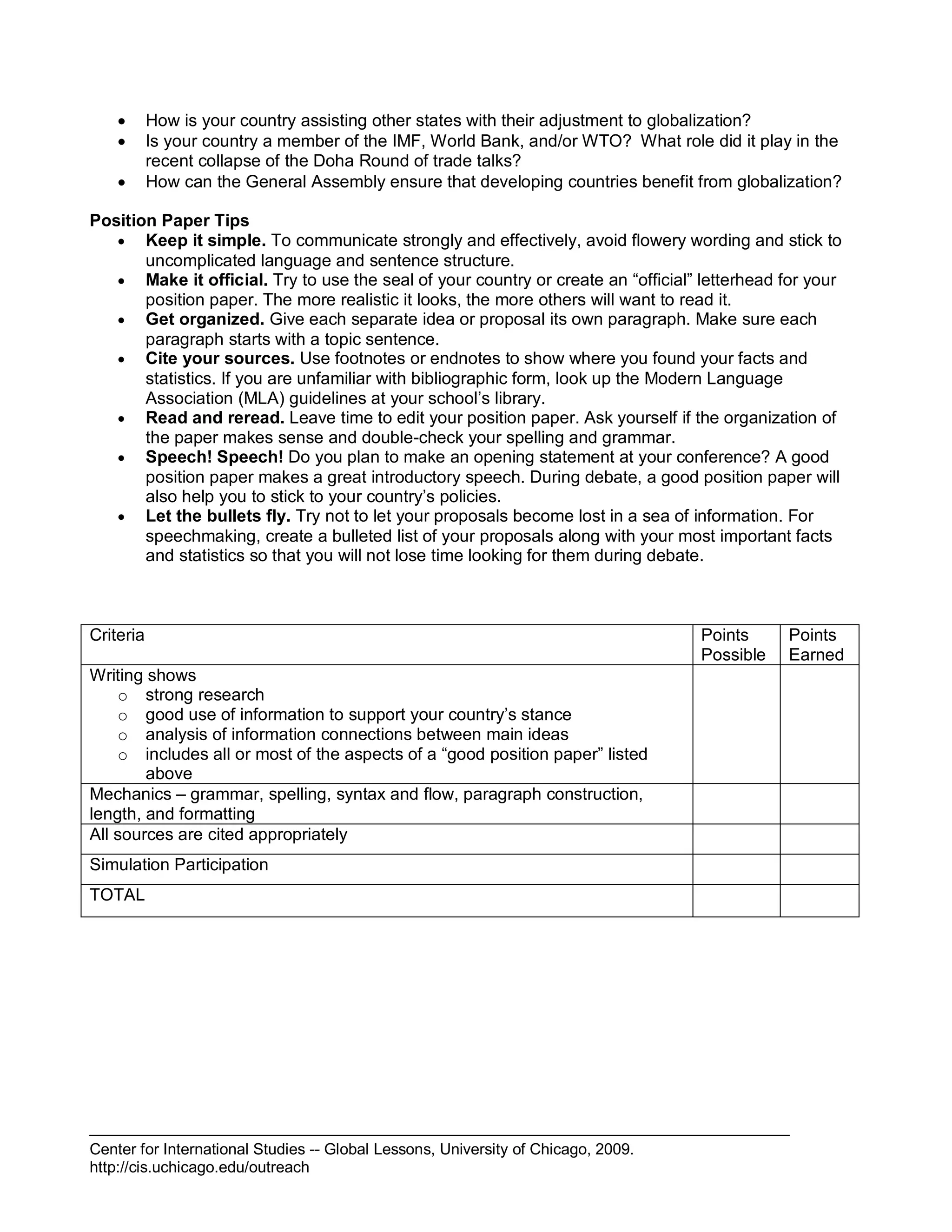 Center for International Studies -- Global Lessons, University of Chicago, 2009.
http://cis.uchicago.edu/outreach
 How is your country assisting other states with their adjustment to globalization?
 Is your country a member of the IMF, World Bank, and/or WTO? What role did it play in the
recent collapse of the Doha Round of trade talks?
 How can the General Assembly ensure that developing countries benefit from globalization?
Position Paper Tips
 Keep it simple. To communicate strongly and effectively, avoid flowery wording and stick to
uncomplicated language and sentence structure.
 Make it official. Try to use the seal of your country or create an “official” letterhead for your
position paper. The more realistic it looks, the more others will want to read it.
 Get organized. Give each separate idea or proposal its own paragraph. Make sure each
paragraph starts with a topic sentence.
 Cite your sources. Use footnotes or endnotes to show where you found your facts and
statistics. If you are unfamiliar with bibliographic form, look up the Modern Language
Association (MLA) guidelines at your school’s library.
 Read and reread. Leave time to edit your position paper. Ask yourself if the organization of
the paper makes sense and double-check your spelling and grammar.
 Speech! Speech! Do you plan to make an opening statement at your conference? A good
position paper makes a great introductory speech. During debate, a good position paper will
also help you to stick to your country’s policies.
 Let the bullets fly. Try not to let your proposals become lost in a sea of information. For
speechmaking, create a bulleted list of your proposals along with your most important facts
and statistics so that you will not lose time looking for them during debate.
Criteria Points
Possible
Points
Earned
Writing shows
o strong research
o good use of information to support your country’s stance
o analysis of information connections between main ideas
o includes all or most of the aspects of a “good position paper” listed
above
Mechanics – grammar, spelling, syntax and flow, paragraph construction,
length, and formatting
All sources are cited appropriately
Simulation Participation
TOTAL
 