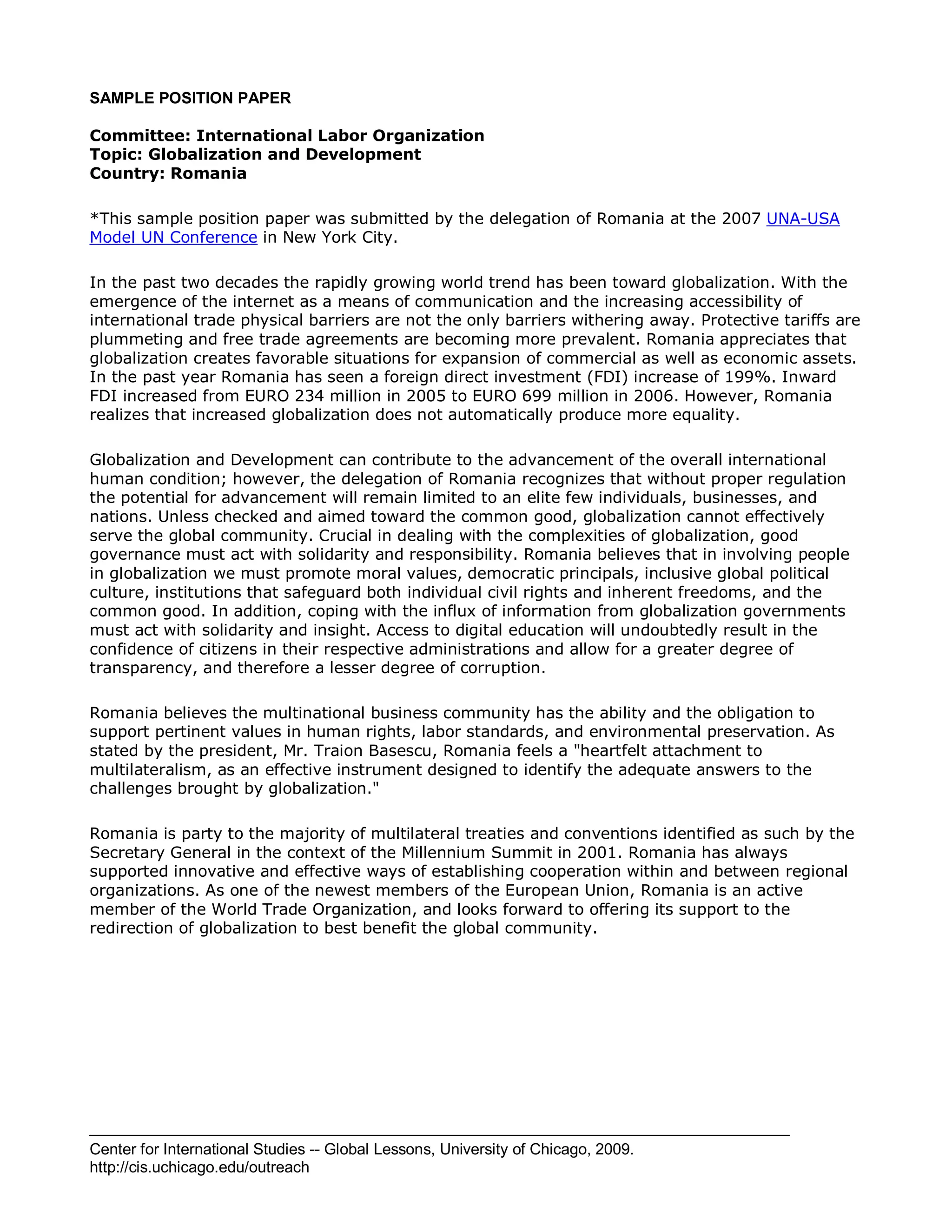 Center for International Studies -- Global Lessons, University of Chicago, 2009.
http://cis.uchicago.edu/outreach
SAMPLE POSITION PAPER
Committee: International Labor Organization
Topic: Globalization and Development
Country: Romania
*This sample position paper was submitted by the delegation of Romania at the 2007 UNA-USA
Model UN Conference in New York City.
In the past two decades the rapidly growing world trend has been toward globalization. With the
emergence of the internet as a means of communication and the increasing accessibility of
international trade physical barriers are not the only barriers withering away. Protective tariffs are
plummeting and free trade agreements are becoming more prevalent. Romania appreciates that
globalization creates favorable situations for expansion of commercial as well as economic assets.
In the past year Romania has seen a foreign direct investment (FDI) increase of 199%. Inward
FDI increased from EURO 234 million in 2005 to EURO 699 million in 2006. However, Romania
realizes that increased globalization does not automatically produce more equality.
Globalization and Development can contribute to the advancement of the overall international
human condition; however, the delegation of Romania recognizes that without proper regulation
the potential for advancement will remain limited to an elite few individuals, businesses, and
nations. Unless checked and aimed toward the common good, globalization cannot effectively
serve the global community. Crucial in dealing with the complexities of globalization, good
governance must act with solidarity and responsibility. Romania believes that in involving people
in globalization we must promote moral values, democratic principals, inclusive global political
culture, institutions that safeguard both individual civil rights and inherent freedoms, and the
common good. In addition, coping with the influx of information from globalization governments
must act with solidarity and insight. Access to digital education will undoubtedly result in the
confidence of citizens in their respective administrations and allow for a greater degree of
transparency, and therefore a lesser degree of corruption.
Romania believes the multinational business community has the ability and the obligation to
support pertinent values in human rights, labor standards, and environmental preservation. As
stated by the president, Mr. Traion Basescu, Romania feels a "heartfelt attachment to
multilateralism, as an effective instrument designed to identify the adequate answers to the
challenges brought by globalization."
Romania is party to the majority of multilateral treaties and conventions identified as such by the
Secretary General in the context of the Millennium Summit in 2001. Romania has always
supported innovative and effective ways of establishing cooperation within and between regional
organizations. As one of the newest members of the European Union, Romania is an active
member of the World Trade Organization, and looks forward to offering its support to the
redirection of globalization to best benefit the global community.
 