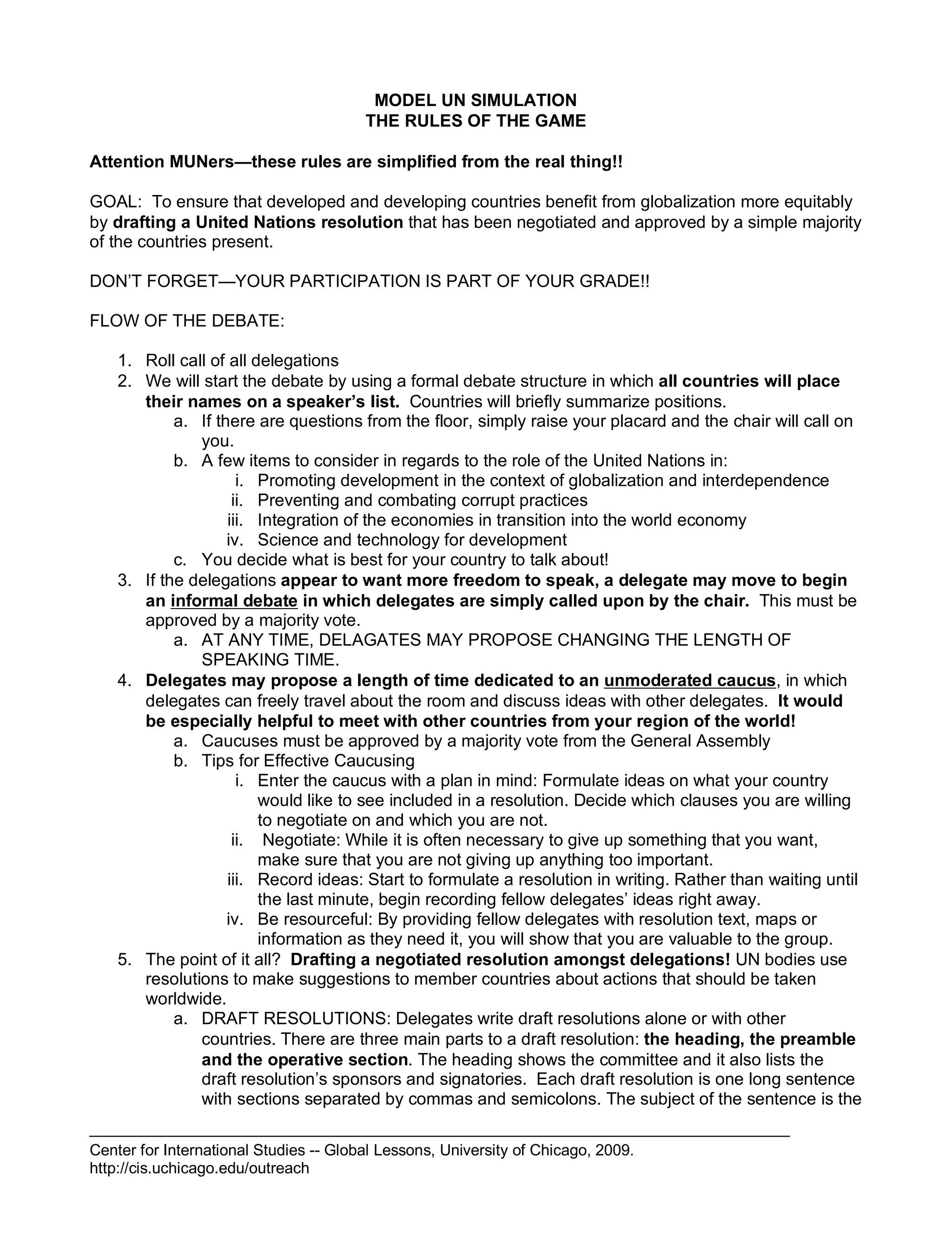 Center for International Studies -- Global Lessons, University of Chicago, 2009.
http://cis.uchicago.edu/outreach
MODEL UN SIMULATION
THE RULES OF THE GAME
Attention MUNers—these rules are simplified from the real thing!!
GOAL: To ensure that developed and developing countries benefit from globalization more equitably
by drafting a United Nations resolution that has been negotiated and approved by a simple majority
of the countries present.
DON’T FORGET—YOUR PARTICIPATION IS PART OF YOUR GRADE!!
FLOW OF THE DEBATE:
1. Roll call of all delegations
2. We will start the debate by using a formal debate structure in which all countries will place
their names on a speaker’s list. Countries will briefly summarize positions.
a. If there are questions from the floor, simply raise your placard and the chair will call on
you.
b. A few items to consider in regards to the role of the United Nations in:
i. Promoting development in the context of globalization and interdependence
ii. Preventing and combating corrupt practices
iii. Integration of the economies in transition into the world economy
iv. Science and technology for development
c. You decide what is best for your country to talk about!
3. If the delegations appear to want more freedom to speak, a delegate may move to begin
an informal debate in which delegates are simply called upon by the chair. This must be
approved by a majority vote.
a. AT ANY TIME, DELAGATES MAY PROPOSE CHANGING THE LENGTH OF
SPEAKING TIME.
4. Delegates may propose a length of time dedicated to an unmoderated caucus, in which
delegates can freely travel about the room and discuss ideas with other delegates. It would
be especially helpful to meet with other countries from your region of the world!
a. Caucuses must be approved by a majority vote from the General Assembly
b. Tips for Effective Caucusing
i. Enter the caucus with a plan in mind: Formulate ideas on what your country
would like to see included in a resolution. Decide which clauses you are willing
to negotiate on and which you are not.
ii. Negotiate: While it is often necessary to give up something that you want,
make sure that you are not giving up anything too important.
iii. Record ideas: Start to formulate a resolution in writing. Rather than waiting until
the last minute, begin recording fellow delegates’ ideas right away.
iv. Be resourceful: By providing fellow delegates with resolution text, maps or
information as they need it, you will show that you are valuable to the group.
5. The point of it all? Drafting a negotiated resolution amongst delegations! UN bodies use
resolutions to make suggestions to member countries about actions that should be taken
worldwide.
a. DRAFT RESOLUTIONS: Delegates write draft resolutions alone or with other
countries. There are three main parts to a draft resolution: the heading, the preamble
and the operative section. The heading shows the committee and it also lists the
draft resolution’s sponsors and signatories. Each draft resolution is one long sentence
with sections separated by commas and semicolons. The subject of the sentence is the
 