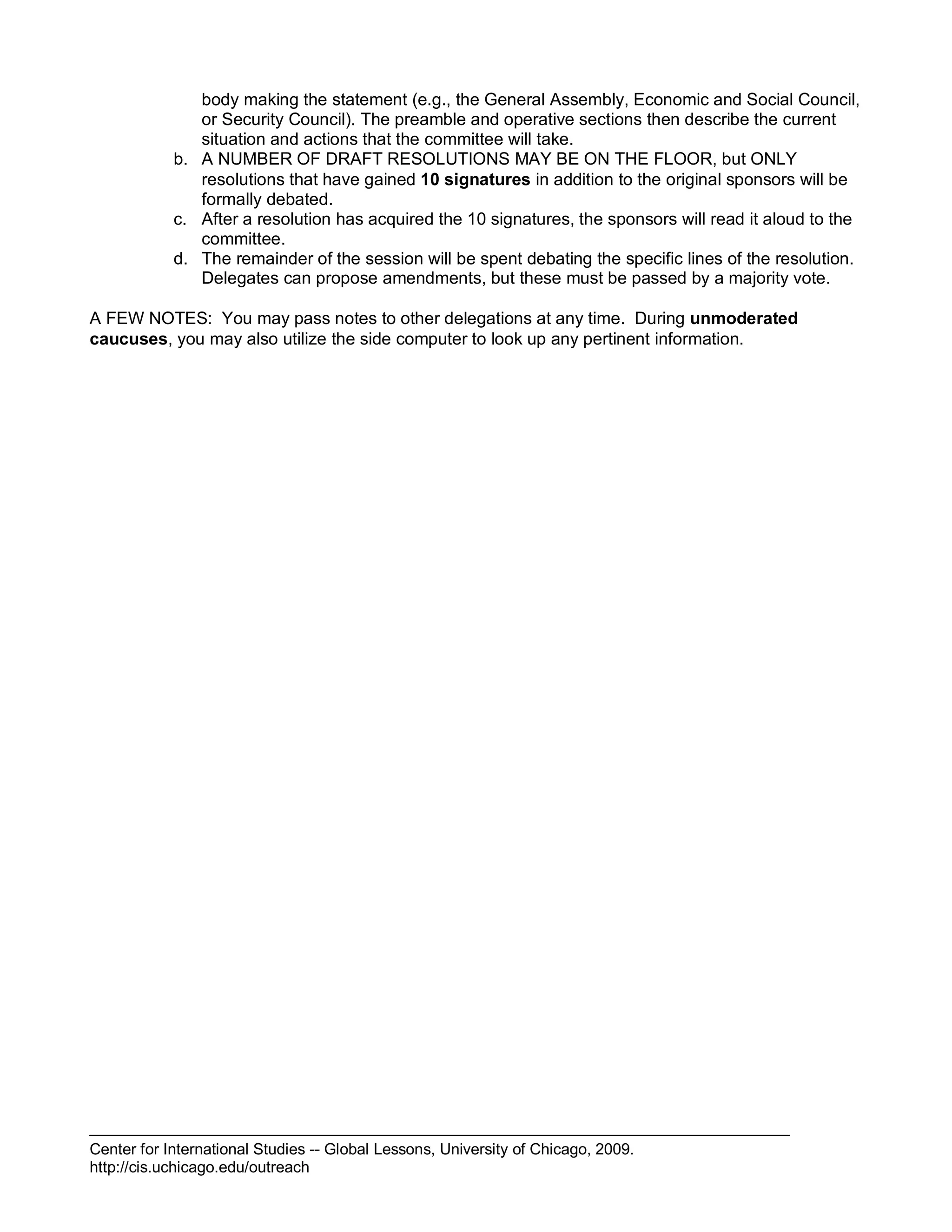 Center for International Studies -- Global Lessons, University of Chicago, 2009.
http://cis.uchicago.edu/outreach
body making the statement (e.g., the General Assembly, Economic and Social Council,
or Security Council). The preamble and operative sections then describe the current
situation and actions that the committee will take.
b. A NUMBER OF DRAFT RESOLUTIONS MAY BE ON THE FLOOR, but ONLY
resolutions that have gained 10 signatures in addition to the original sponsors will be
formally debated.
c. After a resolution has acquired the 10 signatures, the sponsors will read it aloud to the
committee.
d. The remainder of the session will be spent debating the specific lines of the resolution.
Delegates can propose amendments, but these must be passed by a majority vote.
A FEW NOTES: You may pass notes to other delegations at any time. During unmoderated
caucuses, you may also utilize the side computer to look up any pertinent information.
 
