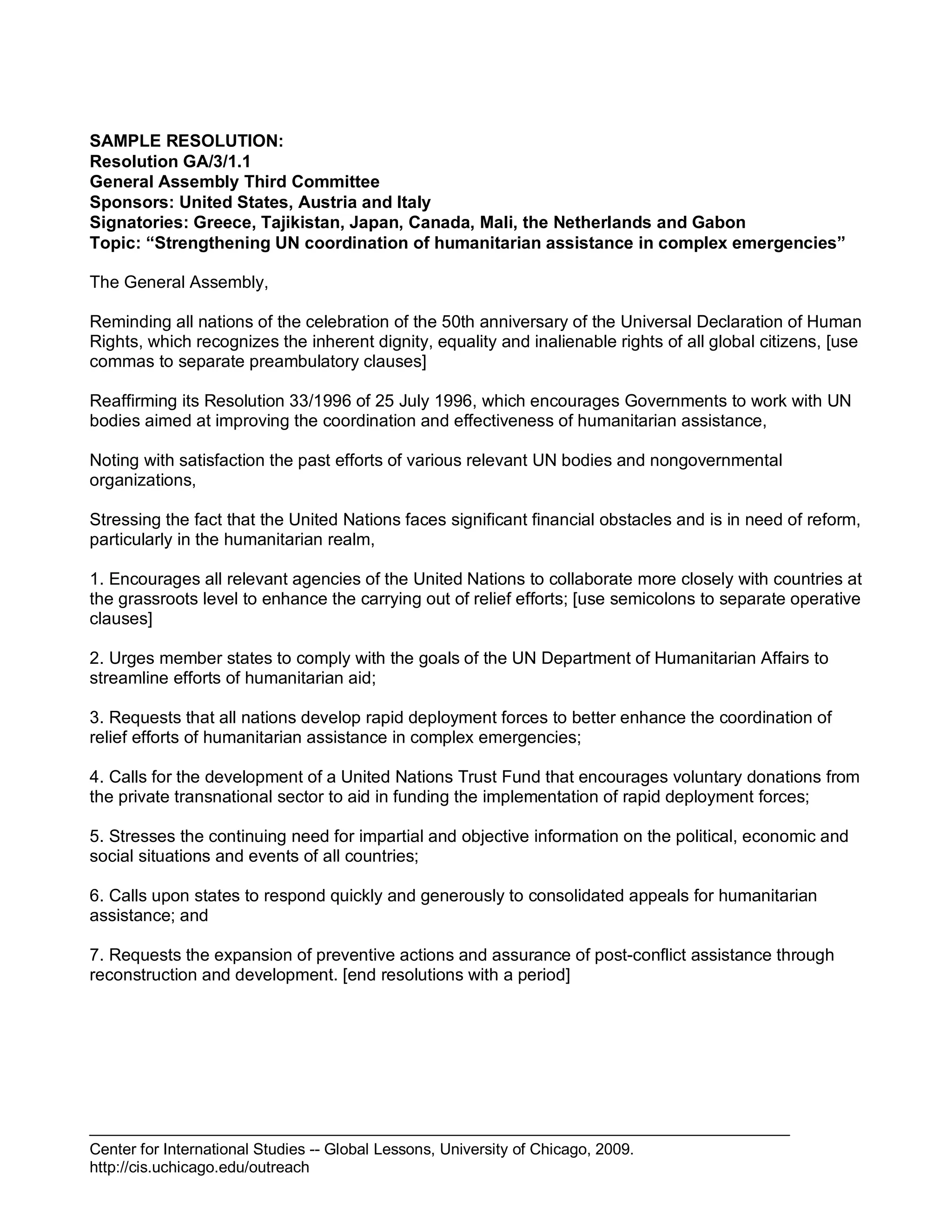 Center for International Studies -- Global Lessons, University of Chicago, 2009.
http://cis.uchicago.edu/outreach
SAMPLE RESOLUTION:
Resolution GA/3/1.1
General Assembly Third Committee
Sponsors: United States, Austria and Italy
Signatories: Greece, Tajikistan, Japan, Canada, Mali, the Netherlands and Gabon
Topic: “Strengthening UN coordination of humanitarian assistance in complex emergencies”
The General Assembly,
Reminding all nations of the celebration of the 50th anniversary of the Universal Declaration of Human
Rights, which recognizes the inherent dignity, equality and inalienable rights of all global citizens, [use
commas to separate preambulatory clauses]
Reaffirming its Resolution 33/1996 of 25 July 1996, which encourages Governments to work with UN
bodies aimed at improving the coordination and effectiveness of humanitarian assistance,
Noting with satisfaction the past efforts of various relevant UN bodies and nongovernmental
organizations,
Stressing the fact that the United Nations faces significant financial obstacles and is in need of reform,
particularly in the humanitarian realm,
1. Encourages all relevant agencies of the United Nations to collaborate more closely with countries at
the grassroots level to enhance the carrying out of relief efforts; [use semicolons to separate operative
clauses]
2. Urges member states to comply with the goals of the UN Department of Humanitarian Affairs to
streamline efforts of humanitarian aid;
3. Requests that all nations develop rapid deployment forces to better enhance the coordination of
relief efforts of humanitarian assistance in complex emergencies;
4. Calls for the development of a United Nations Trust Fund that encourages voluntary donations from
the private transnational sector to aid in funding the implementation of rapid deployment forces;
5. Stresses the continuing need for impartial and objective information on the political, economic and
social situations and events of all countries;
6. Calls upon states to respond quickly and generously to consolidated appeals for humanitarian
assistance; and
7. Requests the expansion of preventive actions and assurance of post-conflict assistance through
reconstruction and development. [end resolutions with a period]
 