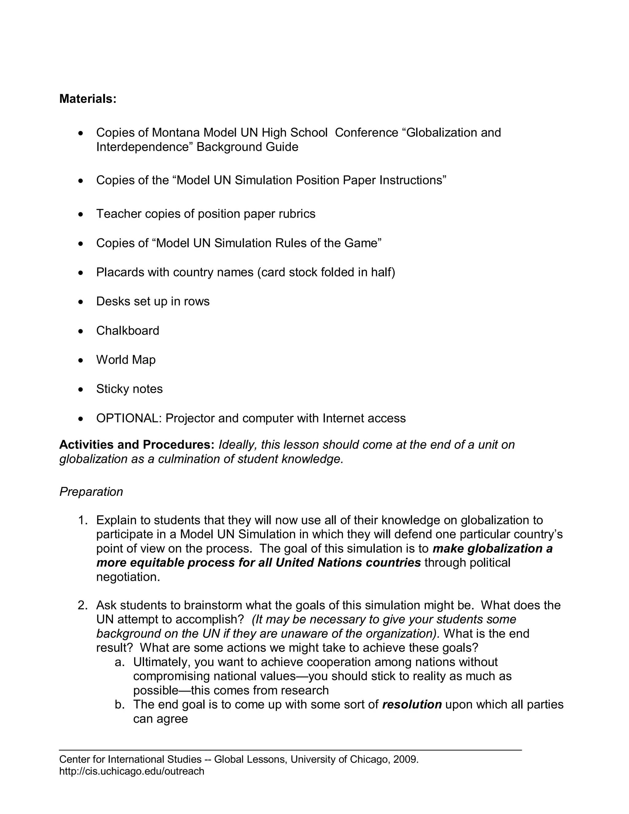 Center for International Studies -- Global Lessons, University of Chicago, 2009.
http://cis.uchicago.edu/outreach
Materials:
 Copies of Montana Model UN High School Conference “Globalization and
Interdependence” Background Guide
 Copies of the “Model UN Simulation Position Paper Instructions”
 Teacher copies of position paper rubrics
 Copies of “Model UN Simulation Rules of the Game”
 Placards with country names (card stock folded in half)
 Desks set up in rows
 Chalkboard
 World Map
 Sticky notes
 OPTIONAL: Projector and computer with Internet access
Activities and Procedures: Ideally, this lesson should come at the end of a unit on
globalization as a culmination of student knowledge.
Preparation
1. Explain to students that they will now use all of their knowledge on globalization to
participate in a Model UN Simulation in which they will defend one particular country’s
point of view on the process. The goal of this simulation is to make globalization a
more equitable process for all United Nations countries through political
negotiation.
2. Ask students to brainstorm what the goals of this simulation might be. What does the
UN attempt to accomplish? (It may be necessary to give your students some
background on the UN if they are unaware of the organization). What is the end
result? What are some actions we might take to achieve these goals?
a. Ultimately, you want to achieve cooperation among nations without
compromising national values—you should stick to reality as much as
possible—this comes from research
b. The end goal is to come up with some sort of resolution upon which all parties
can agree
 