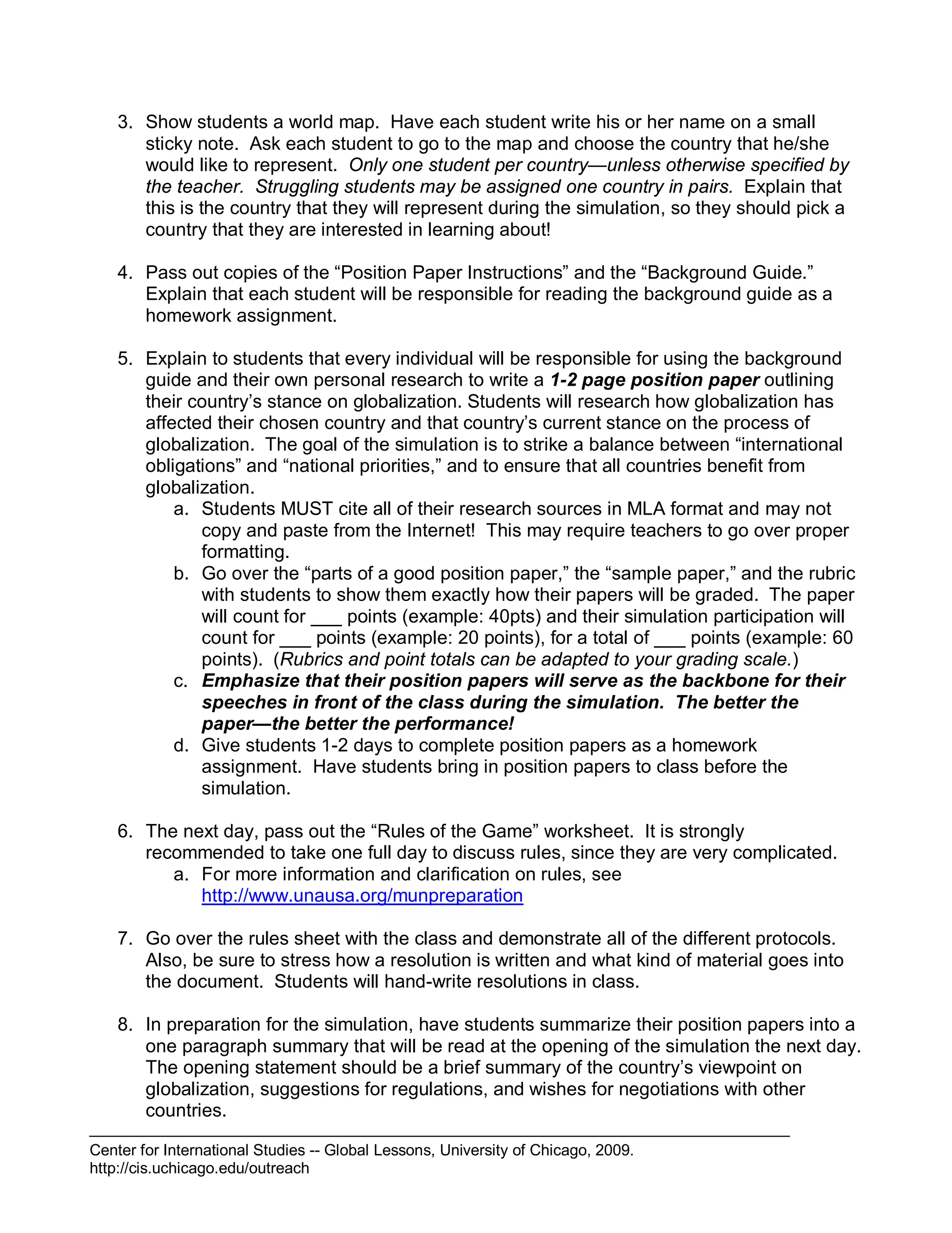 Center for International Studies -- Global Lessons, University of Chicago, 2009.
http://cis.uchicago.edu/outreach
3. Show students a world map. Have each student write his or her name on a small
sticky note. Ask each student to go to the map and choose the country that he/she
would like to represent. Only one student per country—unless otherwise specified by
the teacher. Struggling students may be assigned one country in pairs. Explain that
this is the country that they will represent during the simulation, so they should pick a
country that they are interested in learning about!
4. Pass out copies of the “Position Paper Instructions” and the “Background Guide.”
Explain that each student will be responsible for reading the background guide as a
homework assignment.
5. Explain to students that every individual will be responsible for using the background
guide and their own personal research to write a 1-2 page position paper outlining
their country’s stance on globalization. Students will research how globalization has
affected their chosen country and that country’s current stance on the process of
globalization. The goal of the simulation is to strike a balance between “international
obligations” and “national priorities,” and to ensure that all countries benefit from
globalization.
a. Students MUST cite all of their research sources in MLA format and may not
copy and paste from the Internet! This may require teachers to go over proper
formatting.
b. Go over the “parts of a good position paper,” the “sample paper,” and the rubric
with students to show them exactly how their papers will be graded. The paper
will count for ___ points (example: 40pts) and their simulation participation will
count for ___ points (example: 20 points), for a total of ___ points (example: 60
points). (Rubrics and point totals can be adapted to your grading scale.)
c. Emphasize that their position papers will serve as the backbone for their
speeches in front of the class during the simulation. The better the
paper—the better the performance!
d. Give students 1-2 days to complete position papers as a homework
assignment. Have students bring in position papers to class before the
simulation.
6. The next day, pass out the “Rules of the Game” worksheet. It is strongly
recommended to take one full day to discuss rules, since they are very complicated.
a. For more information and clarification on rules, see
http://www.unausa.org/munpreparation
7. Go over the rules sheet with the class and demonstrate all of the different protocols.
Also, be sure to stress how a resolution is written and what kind of material goes into
the document. Students will hand-write resolutions in class.
8. In preparation for the simulation, have students summarize their position papers into a
one paragraph summary that will be read at the opening of the simulation the next day.
The opening statement should be a brief summary of the country’s viewpoint on
globalization, suggestions for regulations, and wishes for negotiations with other
countries.
 