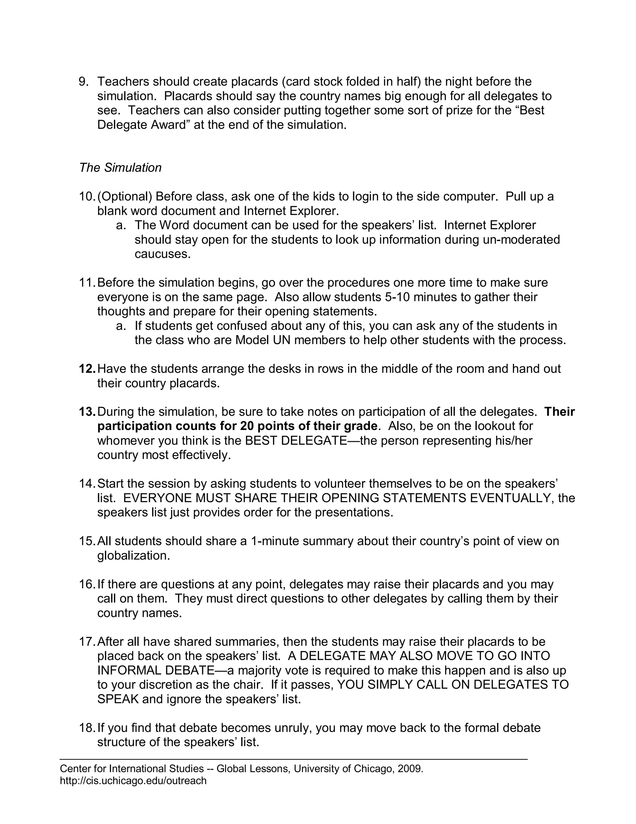 Center for International Studies -- Global Lessons, University of Chicago, 2009.
http://cis.uchicago.edu/outreach
9. Teachers should create placards (card stock folded in half) the night before the
simulation. Placards should say the country names big enough for all delegates to
see. Teachers can also consider putting together some sort of prize for the “Best
Delegate Award” at the end of the simulation.
The Simulation
10.(Optional) Before class, ask one of the kids to login to the side computer. Pull up a
blank word document and Internet Explorer.
a. The Word document can be used for the speakers’ list. Internet Explorer
should stay open for the students to look up information during un-moderated
caucuses.
11.Before the simulation begins, go over the procedures one more time to make sure
everyone is on the same page. Also allow students 5-10 minutes to gather their
thoughts and prepare for their opening statements.
a. If students get confused about any of this, you can ask any of the students in
the class who are Model UN members to help other students with the process.
12.Have the students arrange the desks in rows in the middle of the room and hand out
their country placards.
13.During the simulation, be sure to take notes on participation of all the delegates. Their
participation counts for 20 points of their grade. Also, be on the lookout for
whomever you think is the BEST DELEGATE—the person representing his/her
country most effectively.
14.Start the session by asking students to volunteer themselves to be on the speakers’
list. EVERYONE MUST SHARE THEIR OPENING STATEMENTS EVENTUALLY, the
speakers list just provides order for the presentations.
15.All students should share a 1-minute summary about their country’s point of view on
globalization.
16.If there are questions at any point, delegates may raise their placards and you may
call on them. They must direct questions to other delegates by calling them by their
country names.
17.After all have shared summaries, then the students may raise their placards to be
placed back on the speakers’ list. A DELEGATE MAY ALSO MOVE TO GO INTO
INFORMAL DEBATE—a majority vote is required to make this happen and is also up
to your discretion as the chair. If it passes, YOU SIMPLY CALL ON DELEGATES TO
SPEAK and ignore the speakers’ list.
18.If you find that debate becomes unruly, you may move back to the formal debate
structure of the speakers’ list.
 