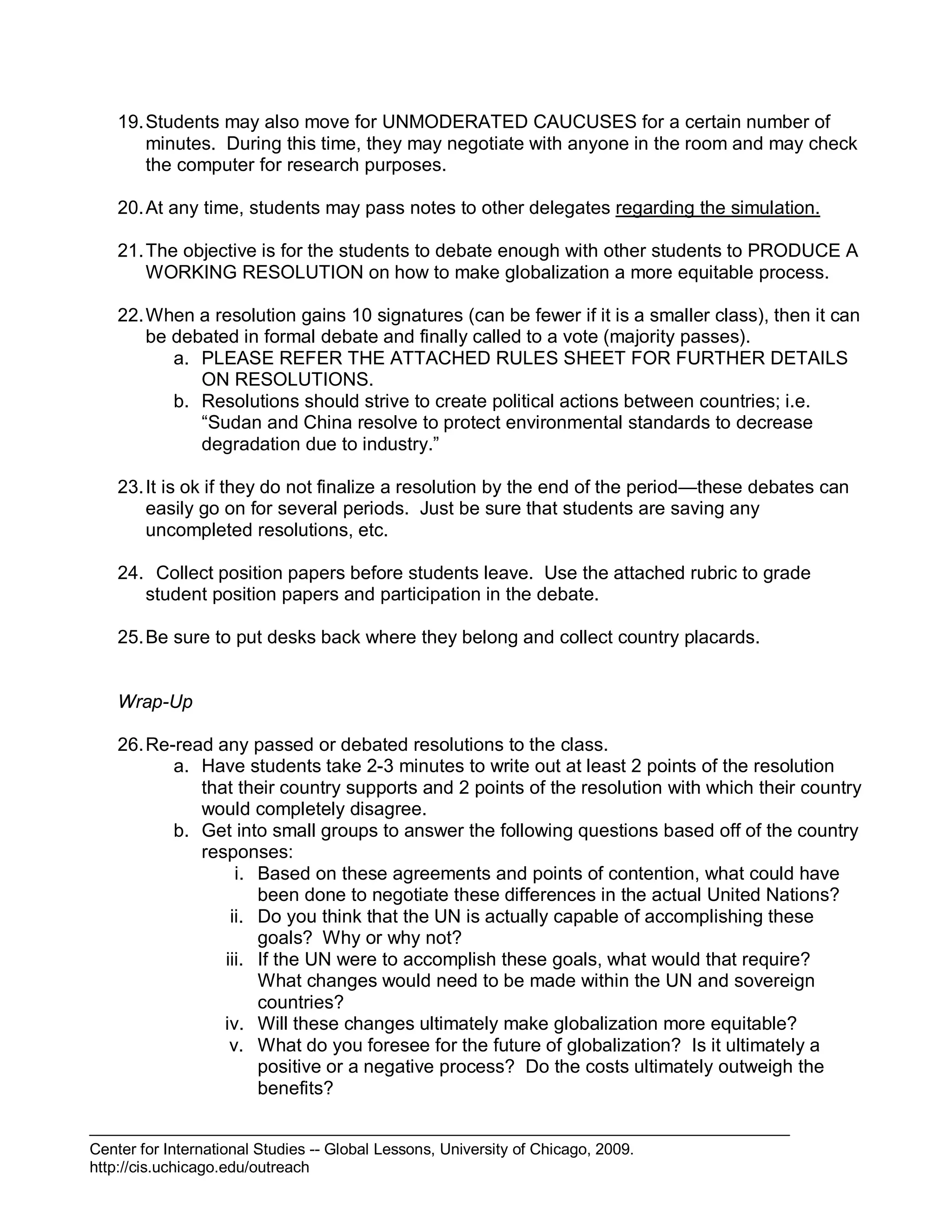 Center for International Studies -- Global Lessons, University of Chicago, 2009.
http://cis.uchicago.edu/outreach
19.Students may also move for UNMODERATED CAUCUSES for a certain number of
minutes. During this time, they may negotiate with anyone in the room and may check
the computer for research purposes.
20.At any time, students may pass notes to other delegates regarding the simulation.
21.The objective is for the students to debate enough with other students to PRODUCE A
WORKING RESOLUTION on how to make globalization a more equitable process.
22.When a resolution gains 10 signatures (can be fewer if it is a smaller class), then it can
be debated in formal debate and finally called to a vote (majority passes).
a. PLEASE REFER THE ATTACHED RULES SHEET FOR FURTHER DETAILS
ON RESOLUTIONS.
b. Resolutions should strive to create political actions between countries; i.e.
“Sudan and China resolve to protect environmental standards to decrease
degradation due to industry.”
23.It is ok if they do not finalize a resolution by the end of the period—these debates can
easily go on for several periods. Just be sure that students are saving any
uncompleted resolutions, etc.
24. Collect position papers before students leave. Use the attached rubric to grade
student position papers and participation in the debate.
25.Be sure to put desks back where they belong and collect country placards.
Wrap-Up
26.Re-read any passed or debated resolutions to the class.
a. Have students take 2-3 minutes to write out at least 2 points of the resolution
that their country supports and 2 points of the resolution with which their country
would completely disagree.
b. Get into small groups to answer the following questions based off of the country
responses:
i. Based on these agreements and points of contention, what could have
been done to negotiate these differences in the actual United Nations?
ii. Do you think that the UN is actually capable of accomplishing these
goals? Why or why not?
iii. If the UN were to accomplish these goals, what would that require?
What changes would need to be made within the UN and sovereign
countries?
iv. Will these changes ultimately make globalization more equitable?
v. What do you foresee for the future of globalization? Is it ultimately a
positive or a negative process? Do the costs ultimately outweigh the
benefits?
 
