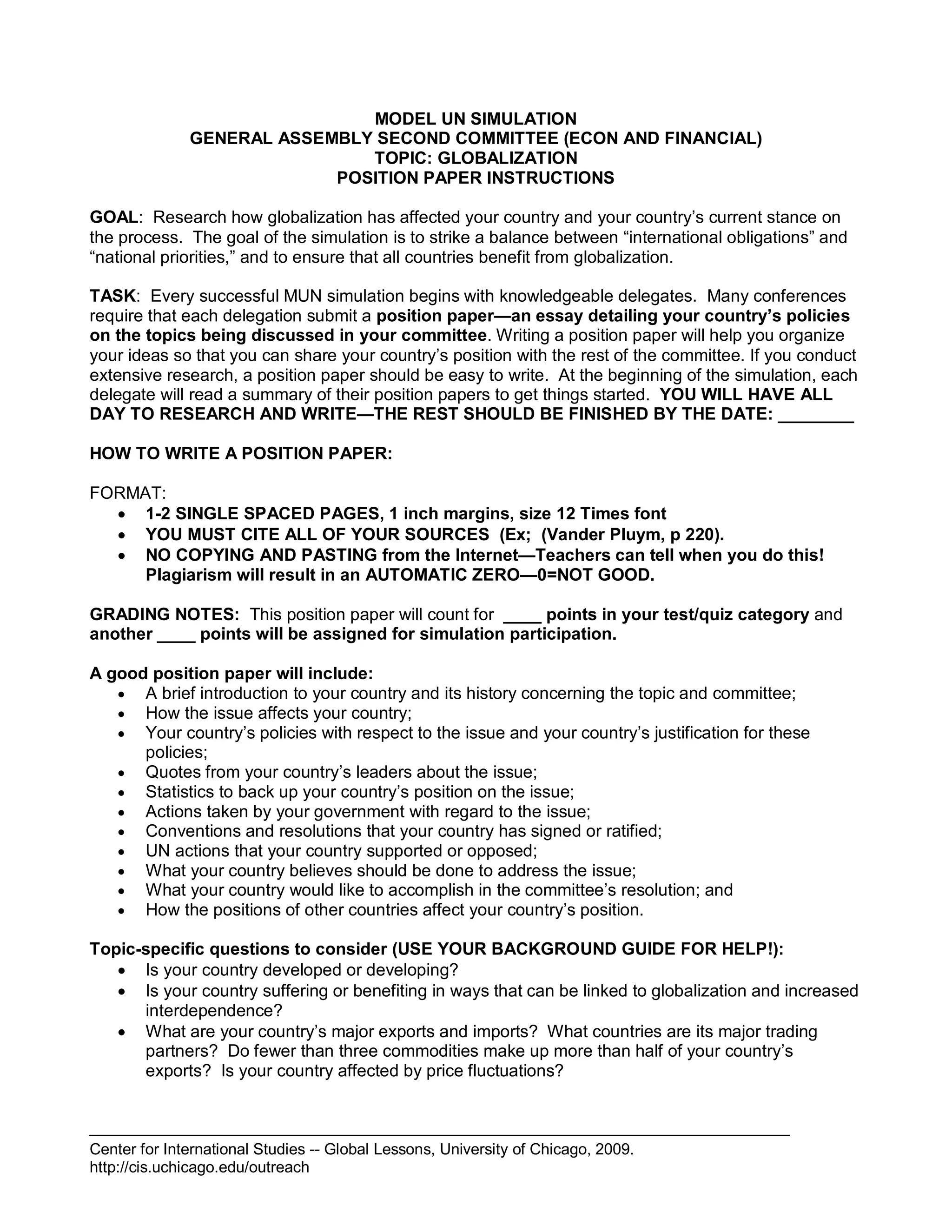 Center for International Studies -- Global Lessons, University of Chicago, 2009.
http://cis.uchicago.edu/outreach
MODEL UN SIMULATION
GENERAL ASSEMBLY SECOND COMMITTEE (ECON AND FINANCIAL)
TOPIC: GLOBALIZATION
POSITION PAPER INSTRUCTIONS
GOAL: Research how globalization has affected your country and your country’s current stance on
the process. The goal of the simulation is to strike a balance between “international obligations” and
“national priorities,” and to ensure that all countries benefit from globalization.
TASK: Every successful MUN simulation begins with knowledgeable delegates. Many conferences
require that each delegation submit a position paper—an essay detailing your country’s policies
on the topics being discussed in your committee. Writing a position paper will help you organize
your ideas so that you can share your country’s position with the rest of the committee. If you conduct
extensive research, a position paper should be easy to write. At the beginning of the simulation, each
delegate will read a summary of their position papers to get things started. YOU WILL HAVE ALL
DAY TO RESEARCH AND WRITE—THE REST SHOULD BE FINISHED BY THE DATE: ________
HOW TO WRITE A POSITION PAPER:
FORMAT:
 1-2 SINGLE SPACED PAGES, 1 inch margins, size 12 Times font
 YOU MUST CITE ALL OF YOUR SOURCES (Ex; (Vander Pluym, p 220).
 NO COPYING AND PASTING from the Internet—Teachers can tell when you do this!
Plagiarism will result in an AUTOMATIC ZERO—0=NOT GOOD.
GRADING NOTES: This position paper will count for ____ points in your test/quiz category and
another ____ points will be assigned for simulation participation.
A good position paper will include:
 A brief introduction to your country and its history concerning the topic and committee;
 How the issue affects your country;
 Your country’s policies with respect to the issue and your country’s justification for these
policies;
 Quotes from your country’s leaders about the issue;
 Statistics to back up your country’s position on the issue;
 Actions taken by your government with regard to the issue;
 Conventions and resolutions that your country has signed or ratified;
 UN actions that your country supported or opposed;
 What your country believes should be done to address the issue;
 What your country would like to accomplish in the committee’s resolution; and
 How the positions of other countries affect your country’s position.
Topic-specific questions to consider (USE YOUR BACKGROUND GUIDE FOR HELP!):
 Is your country developed or developing?
 Is your country suffering or benefiting in ways that can be linked to globalization and increased
interdependence?
 What are your country’s major exports and imports? What countries are its major trading
partners? Do fewer than three commodities make up more than half of your country’s
exports? Is your country affected by price fluctuations?
 
