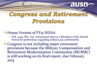 House Version of FY15 NDAA
• H.R. 4435, SEC. 641. Anonymous Survey o Members of the Armed
Forces for preferences regarding military pay and benefits
Congress is not including major retirement
provisions because the Military Compensation and
Retirement Modernization Commission (MCRMC)
is still working on its final report, due February
2015
 