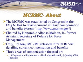 The MCRMC was established by Congress in the
FY13 NDAA to review current military compensation
and benefits system (http://www.mcrmc.gov/)
Chaired by Honorable Alfonso Maldon, Jr., former
Assistant Secretary of Defense for Force
Management
On 3 July 2014, MCRMC released Interim Report
detailing current compensation and benefits
• Three areas of compensation focused on:
• 1.) Payment and Retirement 2.) Health benefits and 3.) Quality of life
benefits
 
