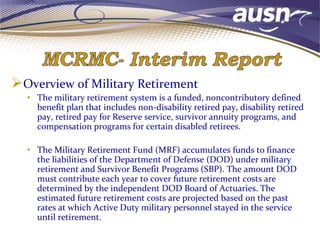 Overview of Military Retirement
• The military retirement system is a funded, noncontributory defined
benefit plan that includes non-disability retired pay, disability retired
pay, retired pay for Reserve service, survivor annuity programs, and
compensation programs for certain disabled retirees.
• The Military Retirement Fund (MRF) accumulates funds to finance
the liabilities of the Department of Defense (DOD) under military
retirement and Survivor Benefit Programs (SBP). The amount DOD
must contribute each year to cover future retirement costs are
determined by the independent DOD Board of Actuaries. The
estimated future retirement costs are projected based on the past
rates at which Active Duty military personnel stayed in the service
until retirement.
 