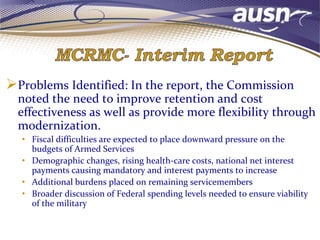 Problems Identified: In the report, the Commission
noted the need to improve retention and cost
effectiveness as well as provide more flexibility through
modernization.
• Fiscal difficulties are expected to place downward pressure on the
budgets of Armed Services
• Demographic changes, rising health-care costs, national net interest
payments causing mandatory and interest payments to increase
• Additional burdens placed on remaining servicemembers
• Broader discussion of Federal spending levels needed to ensure viability
of the military
 