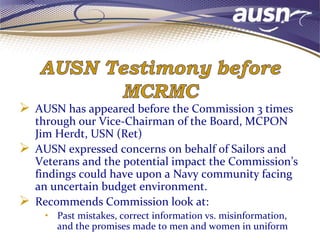  AUSN has appeared before the Commission 3 times
through our Vice-Chairman of the Board, MCPON
Jim Herdt, USN (Ret)
 AUSN expressed concerns on behalf of Sailors and
Veterans and the potential impact the Commission’s
findings could have upon a Navy community facing
an uncertain budget environment.
 Recommends Commission look at:
• Past mistakes, correct information vs. misinformation,
and the promises made to men and women in uniform
 