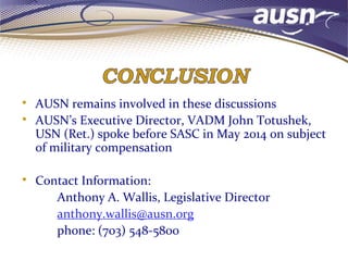 • AUSN remains involved in these discussions
• AUSN’s Executive Director, VADM John Totushek,
USN (Ret.) spoke before SASC in May 2014 on subject
of military compensation
• Contact Information:
Anthony A. Wallis, Legislative Director
anthony.wallis@ausn.org
phone: (703) 548-5800
 
