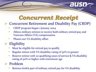  Concurrent Retirement and Disability Pay (CRDP)
• CRDP program began 1 January 2004
• Allows military retirees to receive both military retired pay and
Veterans Affairs (VA) compensation
• Phases out VA disability offset
 Eligibility
• Must be eligible for retired pay to qualify
• Regular retiree with VA disability rating of 50% or greater
• Reserve retiree with 20 qualifying years of service & VA disability
rating of 50% or higher with retirement age
 Problem
• Retirees forfeit part of military retired pay for VA disability
 