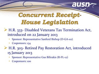  H.R. 333- Disabled Veterans Tax Termination Act,
introduced on 22 January 2013
• Sponsor: Representative Sanford Bishop (D-GA-02)
• Cosponsors: 134
 H.R. 303- Retired Pay Restoration Act, introduced
15 January 2013
• Sponsor: Representative Gus Bilirakis (R-FL-12)
• Cosponsors: 100
 