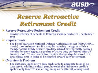 Reserve Retroactive Retirement Credit
• Provide retirement benefits to Reservists who served after 11 September
2001
Requirements
• The Fiscal Year 2008 National Defense Authorization Act (NDAA) (P.L.
110-181) took an important first step by reducing the age at which a
member of the Ready Reserve can draw retired pay (normally 60) by 3
months for every aggregate 90 days of active duty performed after 28
January 2008. Thus, current law requires that 90 days be served in a
single fiscal year in order to be counted toward early retirement.
Overview & Problem
• The authority limits active duty credit only to aggregate tours of 90
days served within any fiscal year, however the retirement credit is
applied only to active service beginning on or after 28 January 2008.
 