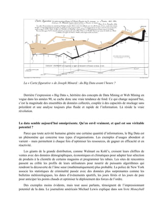 La « Carte figurative » de Joseph Minard : du Big Data avant l’heure ?
Derrière l’expression « Big Data », héritière des concepts de Data Mining et Web Mining en
vogue dans les années 90, se cache donc une vraie tendance de fond. Ce qui change aujourd’hui,
c’est la magnitude des ensembles de données collectés, couplée à des capacités de stockage sans
précédent et une analyse toujours plus fluide et rapide de l’information. Là réside la vraie
révolution.
La data semble aujourd’hui omniprésente. Qu’en est-il vraiment, et quel est son véritable
potentiel ?
Parce que toute activité humaine génère une certaine quantité d’informations, le Big Data est
un phénomène qui concerne tous types d’organisations. Les exemples d’usages abondent et
varient – mais permettent à chaque fois d’optimiser les ressources, de gagner en efficacité et en
réactivité.
Les géants de la grande distribution, comme Walmart ou Kohl’s, croisent leurs chiffres de
ventes avec des données démographiques, économiques et climatiques pour adapter leur sélection
de produits à la clientèle de certains magasins et programmer les rabais. Les sites de rencontres
passent au crible les profils de leurs utilisateurs pour nourrir de puissants algorithmes qui
rendront la découverte de l’âme sœur (mathématiquement) plus probable. La police de New York
associe les statistiques de criminalité passée avec des données plus surprenantes comme les
bulletins météorologiques, les dates d’évènements sportifs, les jours fériés et les jours de paie
pour anticiper les points chauds et optimiser le déploiement des forces de l’ordre.
Des exemples moins évidents, mais tout aussi parlants, témoignent de l’impressionnant
potentiel de la data. Le journaliste américain Michael Lewis explique dans son livre Moneyball
 