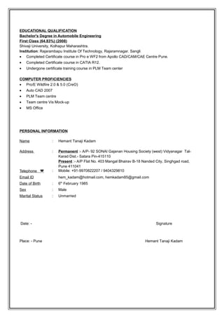 EDUCATIONAL QUALIFICATION
Bachelor's Degree in Automobile Engineering
First Class (64.83%) (2008)
Shivaji University, Kolhapur Maharashtra.
Institution: Rajarambapu Institute Of Technology, Rajaramnagar. Sangli
• Completed Certificate course in Pro e WF2 from Apollo CAD/CAM/CAE Centre Pune.
• Completed Certificate course in CATIA R12.
• Undergone certificate training course in PLM Team center
COMPUTER PROFICIENCIES
• Pro/E Wildfire 2.0 & 5.0 (CreO)
• Auto CAD 2007
• PLM Team centre
• Team centre Vis Mock-up
• MS Office
PERSONAL INFORMATION
Date: - Signature
Place: - Pune Hemant Tanaji Kadam
Name : Hemant Tanaji Kadam
Address : Permanent :- A/P- 92 SONAI Gajanan Housing Society (west) Vidyanagar Tal-
Karad Dist.- Satara Pin-415110
Present :- A/P Flat No. 403 Mangal Bhairav B-18 Nanded City, Singhgad road,
Pune 411041
Telephone ( : Mobile: +91-9970822207 / 9404329810
Email ID hem_kadam@hotmail.com, hemkadam85@gmail.com
Date of Birth : 6th
February 1985
Sex : Male
Marital Status : Unmarried
 