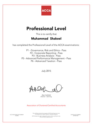 Professional Level
This is to certify that
Muhammad Shakeel
has completed the Professional Level of the ACCA examinations:
P1 - Governance, Risk and Ethics - Pass
P2 - Corporate Reporting - Pass
P3 - Business Analysis - Pass
P5 - Advanced Performance Management - Pass
P6 - Advanced Taxation - Pass
July 2015
Alan Hatfield
director - learning
Association of Chartered Certified Accountants
ACCA REGISTRATION NUMBER:
2524482
This certificate remains the property of ACCA and must not in any
circumstances be copied, altered or otherwise defaced.
ACCA retains the right to demand the return of this certificate at any
time and without giving reason.
CERTIFICATE NUMBER:
34972821967
 