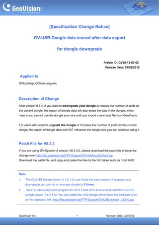 [Specification Change Notice]

            GV-USB Dongle data erased after data export

                              for dongle downgrade


                                                                  Article ID: GV28-12-03-02
                                                                   Release Date: 03/02/2012


Applied to
GVUsbKeyUpClient program




Description of Change
After version 8.5.4, if you want to downgrade your dongle or reduce the number of ports on
the current dongle, the export of dongle data will also erase the data in the dongle, which
means you cannot use the dongle anymore until you import a new data file from GeoVision.


For users who want to upgrade the dongle or increase the number of ports on the current
dongle, the export of dongle data will NOT influence the dongle and you can continue using it.



Patch File for V8.5.3
If you are using GV-System of version V8.5.3.0, please download the patch file to have the
change now: http://ftp.geovision.tw/FTP/Support/GVUsbKeyUpClient.zip
Download the patch file, and copy and paste the files to the GV folder such as :GV-1480.



Note:
1.   The GV-USB Dongle driver (V1.2.1.0) now limits the total number of upgrade and
     downgrade you can do on a single dongle to 9 times.
2.   The GVUsbKeyUpClient program for V8.5.3 and V8.5.4 must work with the GV-USB
     Dongle driver (V1.2.1.0). You can install the USB dongle driver from the Software DVD
     or the download link: http://ftp.geovision.tw/FTP/Support/GVUSB dongle_V1210.zip.




GeoVision Inc.                               1                      Revision Date: 3/2/2012
 