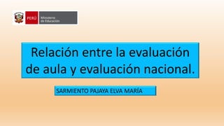 Relación entre la evaluación
de aula y evaluación nacional.
SARMIENTO PAJAYA ELVA MARÍA
 