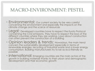 MACRO-ENVIRONMENT: PESTEL

•  Environmental: Our current society try be very careful
 concerning the environment and especially the impacts on the
 climate change and the scarce of resources
•  Legal: Developed countries have to respect the Kyoto Protocol
 concerning the CO2 emissions. They have to respect the laws of the
 different countries where they are working. Laws about construction
 can often prevent the construction of a building
•  Opinion leaders & trends: Nowadays, the main trend
 concern the sustainability development especially in terms of
 renewable energies, recycling of industrial waste and a lower energy
 consumption. Building manufacturers try to be as eco-friendly as
 possible
•  International: Emerging countries are the main actors of the
 growth in building materials thanks to their urban and demographic
 development and their economic growth
 