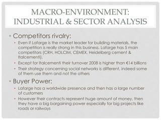 MACRO-ENVIRONMENT:
 INDUSTRIAL & SECTOR ANALYSIS
•  Competitors rivalry:
 •  Even if Lafarge is the market leader for building materials, the
    competition is really strong in this business. Lafarge has 5 main
    competitors (CRH, HOLCIM, CEMEX, Heidelberg cement &
    Italcementi).
 •  Except for Italcementi their turnover 2008 is higher than €14 billions
 •  Their strategy concerning social networks is different, indeed some
    of them use them and not the others

•  Buyer Power:
 •  Lafarge has a worldwide presence and then has a large number
    of customers
 •  However their contracts represent huge amount of money, then
    they have a big bargaining power especially for big projects like
    roads or railways
 
