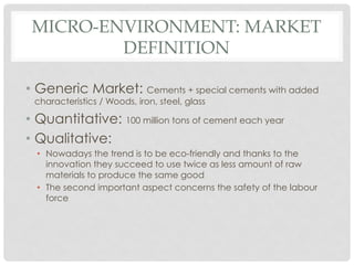 MICRO-ENVIRONMENT: MARKET
         DEFINITION

•  Generic Market: Cements + special cements with added
 characteristics / Woods, iron, steel, glass

•  Quantitative: 100 million tons of cement each year
•  Qualitative:
  •  Nowadays the trend is to be eco-friendly and thanks to the
     innovation they succeed to use twice as less amount of raw
     materials to produce the same good
  •  The second important aspect concerns the safety of the labour
     force
 