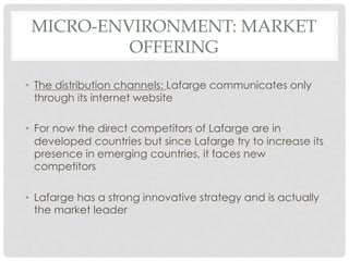 MICRO-ENVIRONMENT: MARKET
          OFFERING

•  The distribution channels: Lafarge communicates only
   through its internet website

•  For now the direct competitors of Lafarge are in
   developed countries but since Lafarge try to increase its
   presence in emerging countries, it faces new
   competitors

•  Lafarge has a strong innovative strategy and is actually
   the market leader
 