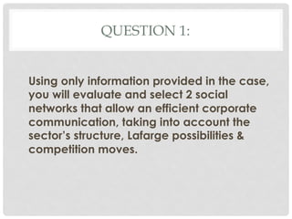 QUESTION 1:


Using only information provided in the case,
you will evaluate and select 2 social
networks that allow an efficient corporate
communication, taking into account the
sector’s structure, Lafarge possibilities &
competition moves.
 