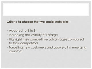 Criteria to choose the two social networks:

•  Adapted to B to B
•  Increasing the visibility of Lafarge
•  Highlight their competitive advantages compared
   to their competitors
•  Targeting new customers and above all in emerging
   countries
 