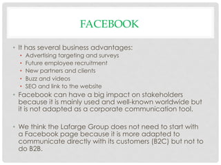 FACEBOOK

•  It has several business advantages:
  •    Advertising targeting and surveys
  •    Future employee recruitment
  •    New partners and clients
  •    Buzz and videos
  •    SEO and link to the website
•  Facebook can have a big impact on stakeholders
   because it is mainly used and well-known worldwide but
   it is not adapted as a corporate communication tool.

•  We think the Lafarge Group does not need to start with
   a Facebook page because it is more adapted to
   communicate directly with its customers (B2C) but not to
   do B2B.
 