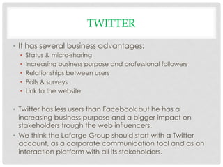 TWITTER
•  It has several business advantages:
  •    Status & micro-sharing
  •    Increasing business purpose and professional followers
  •    Relationships between users
  •    Polls & surveys
  •    Link to the website

•  Twitter has less users than Facebook but he has a
   increasing business purpose and a bigger impact on
   stakeholders trough the web influencers.
•  We think the Lafarge Group should start with a Twitter
   account, as a corporate communication tool and as an
   interaction platform with all its stakeholders.
 