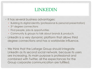LINKEDIN

•  It has several business advantages:
  •    Building its digital identity (professional & personal presentation)
  •    3rd degree connections
  •    Find people, jobs & opportunities
  •    Community & groups to talk about brands & products
•  LinkedIn is a very dynamic platform that allows third
   degree connections and has a worldwide influence.

•  We think that the Lafarge Group should integrate
   LinkedIn as its second social network, because its users
   are increasing, its main purpose is professional and
   combined with Twitter, all the expectances for the
   Group corporate communication are fulfilled.
 