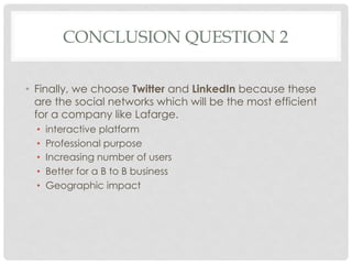 CONCLUSION QUESTION 2

•  Finally, we choose Twitter and LinkedIn because these
   are the social networks which will be the most efficient
   for a company like Lafarge.
  •    interactive platform
  •    Professional purpose
  •    Increasing number of users
  •    Better for a B to B business
  •    Geographic impact
 