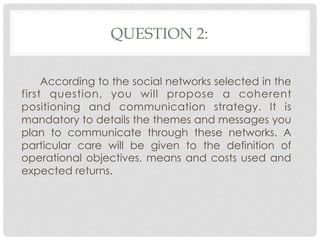 QUESTION 2:

     According to the social networks selected in the
first question, you will propose a coherent
positioning and communication strategy. It is
mandatory to details the themes and messages you
plan to communicate through these networks. A
particular care will be given to the definition of
operational objectives, means and costs used and
expected returns.
 