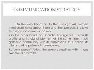 COMMUNICATION STRATEGY


      On the one hand, on Twitter, Lafarge will provide
immediate news about them and their projects. It allows
to a dynamic communication.
 On the other hand, on LinkedIn, Lafarge will create its
profile and its digital identity. At the same time, it will
gather a community with its employees, its suppliers, its
clients and its potential stakeholders.
 Lafarge doesn’t follow the same objectives with these
two social networks.
 