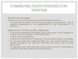 COMMUNICATION STRATEGY ON
            TWITTER

•  Themes and messages:
  Every news concerning the group and the different projects.
    For example the date of a launching project, inaugurations, visits of
    political personalities or an appointment to the nomination of a
    director…

•  Operational / communication objectives:
  •  To provide immediate information about the group and its projects. It
     means in real-time (daily or more frequently).
  •  To give more transparency
  •  To show the dynamism of the group. It has hundred projects worldwide
  •  To communicate about their strengths: this is the market leader, it has
     made acquisitions (as Orascom Cement), the group has a strong
     know-how
  •  To organize (and use) polls and surveys about some of their projects
     and show they take care of the public opinion
 