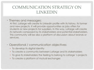 COMMUNICATION STRATEGY ON
               LINKEDIN
•  Themes and messages:
  At first, Lafarge will create its LinkedIn profile with its history, its former
  and new projects. It will provide opportunities as jobs offers for
  students or new projects for suppliers. In this way, Lafarge will create
  its network composed by its stakeholders and potential stakeholders.
  This community will be also a platform of discussion about brands or
  services.


•  Operational / communication objectives:
  •    To develop its digital identity
  •    To create a community between Lafarge and its stakeholders
  •    To give its stakeholders the feeling to belong to Lafarge ‘s projects
  •    To create a platform of mutual exchanges
 