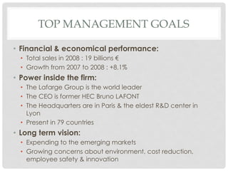 TOP MANAGEMENT GOALS

•  Financial & economical performance:
  •  Total sales in 2008 : 19 billions €
  •  Growth from 2007 to 2008 : +8,1%
•  Power inside the firm:
  •  The Lafarge Group is the world leader
  •  The CEO is former HEC Bruno LAFONT
  •  The Headquarters are in Paris & the eldest R&D center in
     Lyon
  •  Present in 79 countries
•  Long term vision:
  •  Expending to the emerging markets
  •  Growing concerns about environment, cost reduction,
     employee safety & innovation
 
