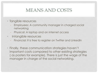 MEANS AND COSTS

•  Tangible resources
     -  Employees: A community manager in charged social
        networking
     -  Physical: A laptop and an internet access
•     Intangible resources
     -  Financial: It is free to register on Twitter and Linkedln

•  Finally, these communication strategies haven’t
   important costs compared to other existing strategies
   ( as posters for example). There is just the wage of the
   manager in charge of the social networking.
 