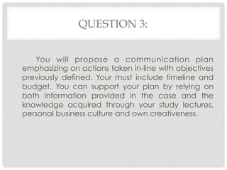 QUESTION 3:


   You will propose a communication plan
emphasizing on actions taken in-line with objectives
previously defined. Your must include timeline and
budget. You can support your plan by relying on
both information provided in the case and the
knowledge acquired through your study lectures,
personal business culture and own creativeness.
 